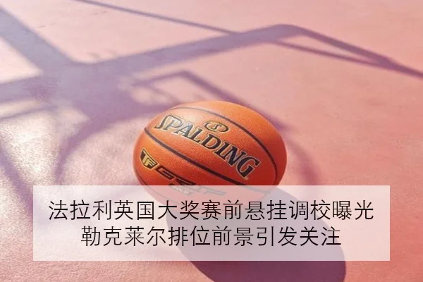 法拉利英国大奖赛前悬挂调校曝光 勒克莱尔排位前景引发关注