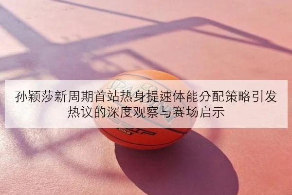 孙颖莎新周期首站热身提速体能分配策略引发热议的深度观察与赛场启示