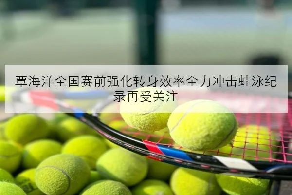 覃海洋全国赛前强化转身效率全力冲击蛙泳纪录再受关注