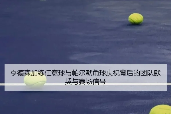 亨德森加练任意球与帕尔默角球庆祝背后的团队默契与赛场信号